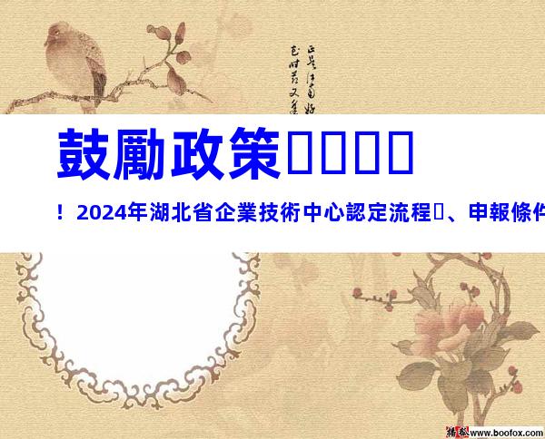 鼓勵政策！2024年湖北省企業技術中心認定流程、申報條件